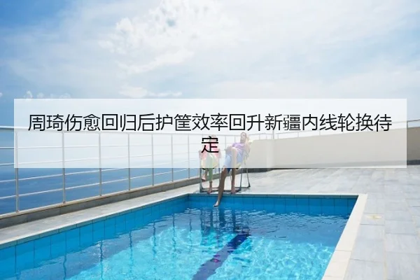 周琦伤愈回归后护筐效率回升新疆内线轮换待定