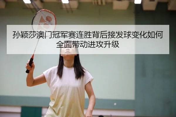 孙颖莎澳门冠军赛连胜背后接发球变化如何全面带动进攻升级